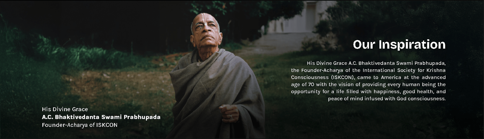 His Divine Grace A.C. Bhaktivedanta Swami Prabhupada, Founder-Acharya of ISKCON, our inspiration. He came to America at the advanced age of 70 with the vision of providing every human being the opportunity for a life filled with happiness, good health, and peace of mind infused with God consciousness.